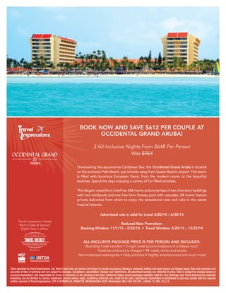 BOOK NOW AND SAVE $612 PER COUPLE AT
OCCIDENTAL GRAND ARUBA!
3 All-Inclusive Nights From $648 Per Person
Was $954

CAP N TRAVEL
www.capntravel.com
www.facebook.com/capntravel

Overlooking the aquamarine Caribbean Sea, the Occidental Grand Aruba is located
on the exclusive Palm Beach, just minutes away from Queen Beatrix Airport. This resort
is filled with luxurious European flavor, from the modern rooms to the beautiful
beaches. Spend the days enjoying a variety of fun filled activities.
This elegant oceanfront hotel has 368 rooms and comprises of two nine story buildings
with two whirlpools and one free form fantasy pool with cascades. All rooms feature
private balconies from which to enjoy the sensational view and take in the sweet
tropical breezes.

Advertised rate is valid for travel 4/20/14 – 6/30/14
Travel Impressions Voted
“Best in Sales & Service,”
Eighth Year in a Row.

Reduced Rate Promotion:
Booking Window: 11/1/13 – 2/28/14 • Travel Window: 4/20/14 – 12/22/14
ALL-INCLUSIVE PACKAGE PRICE IS PER PERSON AND INCLUDES:

Roundtrip hotel transfers • 3-night hotel accommodations in a Deluxe room
Hotel tax and service charges • All meals, drinks and snacks
Non-motorized watersports • Daily activities • Nightly entertainment and much more!

Tours operated by Travel Impressions, Ltd. Rate is land only, per person and based on double occupancy. Blackout, weekend, holiday and peak season surcharges apply. Rate and promotion are
accurate at time of printing and are subject to changes, exceptions, cancellation charges and restrictions. All advertised savings are reflected in price. Rate is subject to change based on
currency fluctuations. Not responsible for errors or omissions in the printing of this flyer. Additional higher priced packages available. Valid for new bookings only. Travel Impressions materials
(including, but not limited to, names, trademark, service marks, logos, marketing materials, etc.) shall not be used, reproduced, transmitted or distributed in any way, except with the express
written consent of Travel Impressions. CST # 2029006-20, IOWA#758. NEVADA#2004-0029. Washington UBI # 602 425 801. LA3545-13_DM_12.4.13.

 