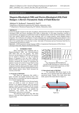 Abhijeet N. Kulkarni et al Int. Journal of Engineering Research and Applications
ISSN : 2248-9622, Vol. 3, Issue 6, Nov-Dec 2013, pp.1879-1882

RESEARCH ARTICLE

www.ijera.com

OPEN ACCESS

Magneto-Rheological (MR) and Electro-Rheological (ER) Fluid
Damper: A Review Parametric Study of Fluid Behavior
Abhijeet N. Kulkarni*, Santosh R. Patil**
*(Department of Mechanical Engineering, RIT Sakhrale, Maharashtra, India)
** (Department of Mechanical Engineering, RIT Sakhrale, Maharashtra, India)
ABSTRACT
In last two decades research on the topic of synthesis, characterization and analysis of smart fluids like Magneto
rheological (MR) and Electro rheological (ER) fluids is taking place. In this paper researchers working in
experimentation, development of mathematical model by Bingham plastic model and Herschel-Bulkley method
have been studied. MR/ER fluid have main advantage, that is its unique property, means Bingham plastic
properties. The verification and validation of result of damping force and damping displacement depends on the
application of an external magnetic field or no field. Developing the theoretical model of fluid flow for annular
duct of two parallel plates or circular duct is done. And study of Newtonian and non Newtonian fluid flow by
computational and numerical method.
Keywords – ANSYS parametric design language (APDL), Computational fluid dynamics (CFD), Electrorheological fluid (ER), Magneto-rheological fluid (MR).

I.

INTRODUCTION

Many researchers have completed work in
Magnetorheological (MR) and Electrorheological
(ER) fluids from last two decades. The initial
discovery and development of MR fluids and devices
can be created to Rabinow’s at the US National
Bureau of Standards in the late 1940s. Willis M.
Winslow (1949) was the first to discover an ER fluid.
Winslow introduced the concept of controlling the
apparent viscosity of an electro-viscous fluid by using
an electric field. He observed a “fibrous” structure
composed of particle chains generally aligned with the
applied electric field. Winslow hypothesized that these
fields affected particle chains which increased the
viscosity of the fluid.
1.1 Properties of MR fluids:
MR fluids are suspensions that exhibit a
rapid, reversible and tunable transition from a free
flowing state to a semisolid state upon the application
of an external magnetic field.
Normally, MR fluids are free flowing liquids,
which are similar to motor oil. However in the
presence of an applied magnetic field, the particles
acquires a dipole movement aligned with the external
field that cause particles to form linear chain parallel
to the field. This phenomenon can solidifies the
suspension and restrict the fluid moment.
Consequently, yield stress is developed.
The following figure shows that, MR fluid
behavior, with and without application of an external
magnetic field.

www.ijera.com

(a)
(b)
(c)
Fig.1 Illustrations MR fluid Behavior
(a) and (b) MR fluid behavior without and with
application of external field respectively, (c) fluid
flow in shear mode.
1.2 Operational mode of MR fluid
The controllable MR devices based on the
MR effect can be operated under three different fluid
operational modes. Namely, flow mode, direct shear
mode, squeeze film mode (shown in figure 2).

Figure (a)

1879 | P a g e

 