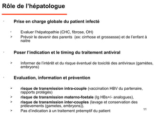 Rôle de l’hépatologue
•
Prise en charge globale du patient infecté

Evaluer l’hépatopathie (CHC, fibrose, OH)
 Prévoir le devenir des parents (ex: cirrhose et grossesse) et de l’enfant à
naitre
•
Poser l’indication et le timing du traitement antiviral
 Informer de l’intérêt et du risque éventuel de toxicité des antiviraux (gamètes,
embryons)
•
Evaluation, information et prévention
 risque de transmission intra-couple (vaccination HBV du partenaire,
rapports protégés)
 risque de transmission materno-foetale (Ig HBs+/- analogues),
 risque de transmission inter-couples (lavage et conservation des
prélevements (gametes, embryons)).
 Pas d’indication à un traitement préemptif du patient 11
 