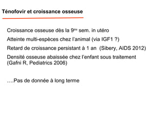Ténofovir et croissance osseuse
Croissance osseuse dès la 9ème
sem. in utéro
Atteinte multi-espèces chez l’animal (via IGF1 ?)
Retard de croissance persistant à 1 an (Sibery, AIDS 2012)
Densité osseuse abaissée chez l’enfant sous traitement
(Gafni R, Pediatrics 2006)
….Pas de donnée à long terme
 