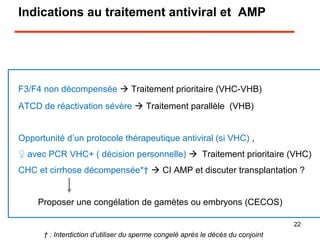 Indications au traitement antiviral et AMP
F3/F4 non décompensée  Traitement prioritaire (VHC-VHB)
ATCD de réactivation sévère  Traitement parallèle (VHB)
Opportunité d’un protocole thérapeutique antiviral (si VHC) ,
♀ avec PCR VHC+ ( décision personnelle) Traitement prioritaire (VHC)
CHC et cirrhose décompensée*†  CI AMP et discuter transplantation ?

Proposer une congélation de gamètes ou embryons (CECOS)
† : Interdiction d’utiliser du sperme congelé après le décès du conjoint
22
 