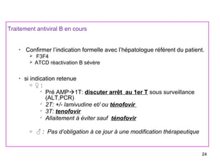 Traitement antiviral B en cours
•
Confirmer l’indication formelle avec l’hépatologue référent du patient.
 F3F4
 ATCD réactivation B sévère
•
si indication retenue
o ♀ :

Pré AMP1T: discuter arrêt au 1er T sous surveillance
(ALT,PCR)

2T: +/- lamivudine et/ ou ténofovir

3T: tenofovir

Allaitement à éviter sauf ténofovir
o ♂ : Pas d’obligation à ce jour à une modification thérapeutique
24
 