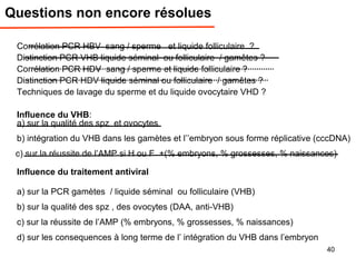 Questions non encore résolues
Corrélation PCR HBV sang / sperme et liquide folliculaire ?
Distinction PCR VHB liquide séminal ou folliculaire / gamêtes ?
Corrélation PCR HDV sang / sperme et liquide folliculaire ?
Distinction PCR HDV liquide séminal ou folliculaire / gamêtes ?
Techniques de lavage du sperme et du liquide ovocytaire VHD ?
Influence du VHB:
a) sur la qualité des spz et ovocytes
b) intégration du VHB dans les gamètes et l’’embryon sous forme réplicative (cccDNA)
c) sur la réussite de l’AMP si H ou F +(% embryons, % grossesses, % naissances)
Influence du traitement antiviral
a) sur la PCR gamètes / liquide séminal ou folliculaire (VHB)
b) sur la qualité des spz , des ovocytes (DAA, anti-VHB)
c) sur la réussite de l’AMP (% embryons, % grossesses, % naissances)
d) sur les consequences à long terme de l’ intégration du VHB dans l’embryon
40
 