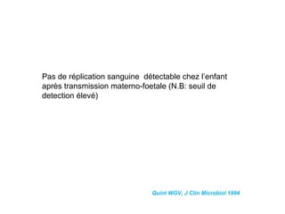 Pas de réplication sanguine détectable chez l’enfant
après transmission materno-foetale (N.B: seuil de
detection élevé)
Quint WGV, J Clin Microbiol 1994
 