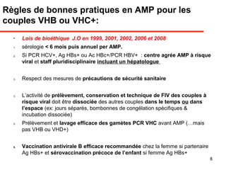 Règles de bonnes pratiques en AMP pour les
couples VHB ou VHC+:
•
Lois de bioéthique J.O en 1999, 2001, 2002, 2006 et 2008
1. sérologie < 6 mois puis annuel per AMP.
2. Si PCR HCV+, Ag HBs+ ou Ac HBc+/PCR HBV+ : centre agrée AMP à risque
viral et staff pluridisciplinaire incluant un hépatologue
3. Respect des mesures de précautions de sécurité sanitaire
3. L’activité de prélèvement, conservation et technique de FIV des couples à
risque viral doit être dissociée des autres couples dans le temps ou dans
l’espace (ex: jours séparés, bombonnes de congélation spécifiques &
incubation dissociée)
5. Prélèvement et lavage efficace des gamètes PCR VHC avant AMP (…mais
pas VHB ou VHD+)
6. Vaccination antivirale B efficace recommandée chez la femme si partenaire
Ag HBs+ et sérovaccination précoce de l’enfant si femme Ag HBs+
8
 