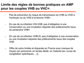 Limite des règles de bonnes pratiques en AMP
pour les couples VHB ou VHC+:
1. Pas de prévention du risque de transmission du VHB ou VHD à
l’embryon ou du VHD à la femme VHB+.
1. En cas de co-infection VIH-VHB, pas d’obligation à une
conservation ou une incubation séparée des prélèvements issus
du partenaire VHB+
3. En cas de co-infection VHB+D, pas d’obligation à une conservation
ou une incubation séparée des prélèvements issus des couples
VHD
3. Offre de soins limitée et disparate en France avec manque de
moyen (en personnel, en temps dédié, en materiel (ex: cuves de
congélation spécifiques….)).
 