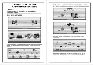 150
COMPUTER NETWORKS
AND COMMUNICATIONS
LESSON 67
INTRODUCTION TO COMPUTER NETWORKS AND
COMMUNICATIONS
COMPUTER NETWORK
A computer network is a system of interconnected computers and peripheral
devices. For example, it may connect computers, printers, scanners and
cameras.
151
Using hardware and software, these interconnected computing devices can
communicate with each other through defined rules of data communications.
In a network, computers can exchange and share information and resources.
A computer network may operate on wired connections or wireless
connections.
When two or more networks are linked or connected and are able to
communicate with one another using suitable hardware and software, it is
called an internet work.
 