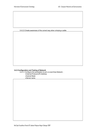 Information & Communication Technology

LA3 – Computer Networks and Communications

3.4.2.2 Create awareness of the correct way when crimping a cable.

3.4.3 Configuration and Testing of Network
3.4.3.1 Configure the workstation to join a Local Area Network :
• Internet Protocol (IP) Address
• Subnet Mask
• Server name

Hak Cipta Terpelihara Panitia ICT Jabatan Pelajaran Negeri Selangor 2007

 