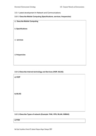Information & Communication Technology

LA3 – Computer Networks and Communications

3.5.1 Latest development In Network and Communications
3.5.1.1 Describe Mobile Computing (Specifications, services, frequencies)
a) Describe Mobile Computing

b) Specifications

c) services

d) frequencies

3.5.1.2 Describe Internet technology and Services (VIOP, BLOG)
a) VIOP

b) BLOG

3.5.1.3 Describe Types of network (Example: PAN, VPN, WLAN, WIMAX)
a) PAN

Hak Cipta Terpelihara Panitia ICT Jabatan Pelajaran Negeri Selangor 2007

 