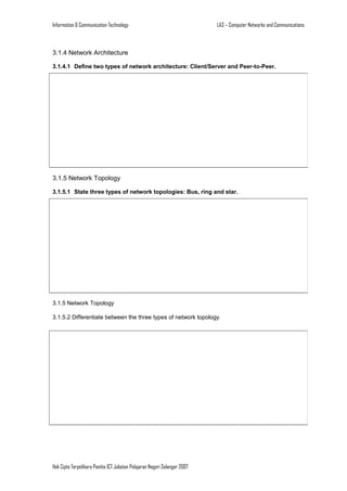 Information & Communication Technology

LA3 – Computer Networks and Communications

3.1.4 Network Architecture
3.1.4.1 Define two types of network architecture: Client/Server and Peer-to-Peer.

3.1.5 Network Topology
3.1.5.1 State three types of network topologies: Bus, ring and star.

3.1.5 Network Topology
3.1.5.2 Differentiate between the three types of network topology.

Hak Cipta Terpelihara Panitia ICT Jabatan Pelajaran Negeri Selangor 2007

 