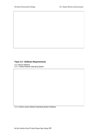 Information & Communication Technology

Topic 3.3 - Software Requirements
3.3.1 Server Software
3.3.1.1 Define Network Operating System.

3.3.1.2 Name various Network Operating System Software.

Hak Cipta Terpelihara Panitia ICT Jabatan Pelajaran Negeri Selangor 2007

LA3 – Computer Networks and Communications

 