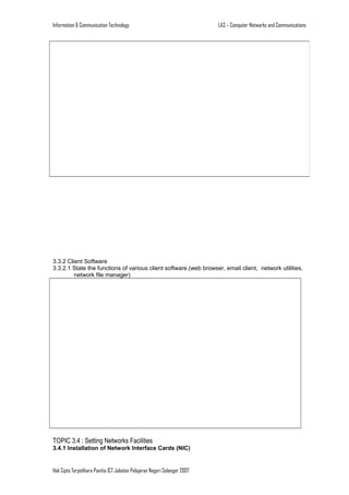 Information & Communication Technology

LA3 – Computer Networks and Communications

3.3.2 Client Software
3.3.2.1 State the functions of various client software.(web browser, email client, network utilities,
network file manager)

TOPIC 3.4 : Setting Networks Facilities
3.4.1 Installation of Network Interface Cards (NIC)

Hak Cipta Terpelihara Panitia ICT Jabatan Pelajaran Negeri Selangor 2007

 