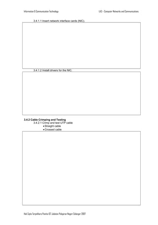 Information & Communication Technology
3.4.1.1 Insert network interface cards (NIC).

3.4.1.2 Install drivers for the NIC.

3.4.2 Cable Crimping and Testing
3.4.2.1 Crimp and test UTP cable
• Straight cable
• Crossed cable

Hak Cipta Terpelihara Panitia ICT Jabatan Pelajaran Negeri Selangor 2007

LA3 – Computer Networks and Communications

 