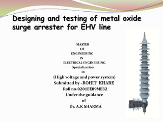 Designing and testing of metal oxide
surge arrester for EHV line
MASTER
OF
ENGINEERING
IN
ELECTRICAL ENGINEERING
Specialization
in
(High voltage and power system)
Submitted by –ROHIT KHARE
Roll no-0201EE09ME32
Under the guidance
of
Dr. A.K SHARMA
 