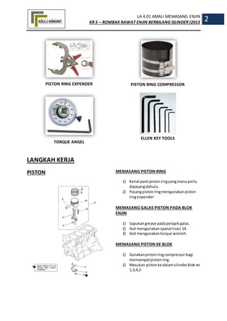LA 4.01 AMALI MEMASANG ENJIN
KR 5 – ROMBAK RAWAT ENJIN BERBILANG SILINDER (2013
2
PISTON RING EXPENDER
TORQUE ANGEL
PISTON RING COMPRESSOR
ELLEN KEY TOOLS
LANGKAH KERJA
PISTON MEMASANG PISTON RING
1) Kenal pasti pistonringyangmana perlu
dipasangdahulu.
2) Pasangpistonringmengunakanpiston
ringexpender
MEMASANG GALAS PISTON PADA BLOK
ENJIN
1) Sapukangrease padapelapikgalas.
2) Ikat mengunakanspanartsaiz 14.
3) Ikat mengunakantorque wrench.
MEMASANG PISTON KE BLOK
1) Gunakanpistonringcompressorbagi
memampatpistonring.
2) Masukan pistonke dalamsilinderblokno
1,3,4,2.
 