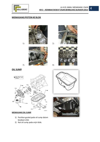 LA 4.01 AMALI MEMASANG ENJIN
KR 5 – ROMBAK RAWAT ENJIN BERBILANG SILINDER (2013
4
MEMASANG PISTON KEBLOK
1) 2)
3) 4)
OIL SUMP
MEMASANG OIL SUMP
1) Pastikan gasket pada oil sump dalam
keadaan elok.
2) Ikat oil sump pada enjin blok.
 