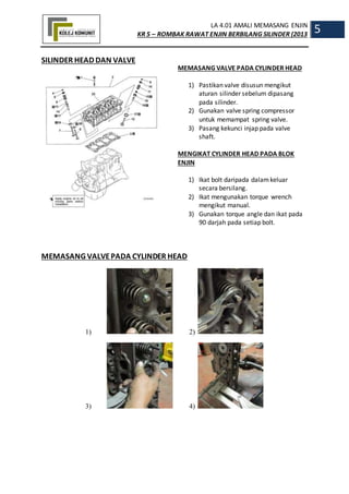 LA 4.01 AMALI MEMASANG ENJIN
KR 5 – ROMBAK RAWAT ENJIN BERBILANG SILINDER (2013
5
SILINDER HEAD DAN VALVE
MEMASANG VALVE PADA CYLINDER HEAD
1) Pastikan valve disusun mengikut
aturan silinder sebelum dipasang
pada silinder.
2) Gunakan valve spring compressor
untuk memampat spring valve.
3) Pasang kekunci injap pada valve
shaft.
MENGIKAT CYLINDER HEAD PADA BLOK
ENJIN
1) Ikat bolt daripada dalamkeluar
secara bersilang.
2) Ikat mengunakan torque wrench
mengikut manual.
3) Gunakan torque angle dan ikat pada
90 darjah pada setiap bolt.
MEMASANG VALVEPADA CYLINDER HEAD
1) 2)
3) 4)
 