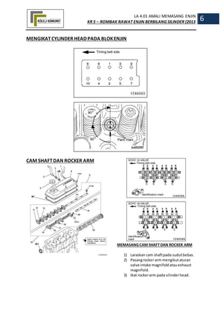 LA 4.01 AMALI MEMASANG ENJIN
KR 5 – ROMBAK RAWAT ENJIN BERBILANG SILINDER (2013
6
MENGIKATCYLINDER HEAD PADA BLOKENJIN
CAM SHAFTDAN ROCKER ARM
MEMASANG CAM SHAFT DAN ROCKER ARM
1) Laraskan cam shaftpada sudutbebas.
2) Pasangrocker arm mengikutaturan
valve intake magnifoldatauexhaust
magnifold.
3) Ikat rockerarm pada silinderhead.
 