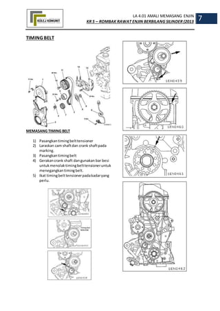 LA 4.01 AMALI MEMASANG ENJIN
KR 5 – ROMBAK RAWAT ENJIN BERBILANG SILINDER (2013
7
TIMING BELT
MEMASANG TIMING BELT
1) Pasangkantimingbelttensioner
2) Laraskan cam shaftdan crank shaftpada
marking.
3) Pasangkantimingbelt
4) Gerakancrank shaft dangunakan bar besi
untukmenolaktimingbelttensioneruntuk
menegangkantimingbelt.
5) Ikat timingbelttensionerpadakadaryang
perlu.
 