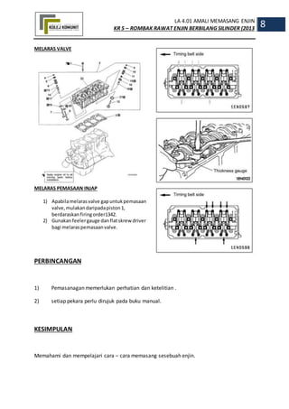 LA 4.01 AMALI MEMASANG ENJIN
KR 5 – ROMBAK RAWAT ENJIN BERBILANG SILINDER (2013
8
MELARAS VALVE
MELARAS PEMASAAN INJAP
1) Apabilamelarasvalve gapuntukpemasaan
valve,mulakandaripadapiston1,
berdaraskanfiringorder1342.
2) Gunakanfeelergauge danflatskrew driver
bagi melaraspemasaanvalve.
PERBINCANGAN
1) Pemasanagan memerlukan perhatian dan ketelitian .
2) setiap pekara perlu dirujuk pada buku manual.
KESIMPULAN
Memahami dan mempelajari cara – cara memasang sesebuah enjin.
 