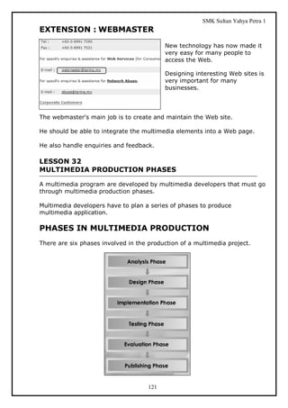 SMK Sultan Yahya Petra 1
EXTENSION : WEBMASTER
                                           New technology has now made it
                                           very easy for many people to
                                           access the Web.

                                           Designing interesting Web sites is
                                           very important for many
                                           businesses.




The webmaster's main job is to create and maintain the Web site.

He should be able to integrate the multimedia elements into a Web page.

He also handle enquiries and feedback.

LESSON 32
MULTIMEDIA PRODUCTION PHASES

A multimedia program are developed by multimedia developers that must go
through multimedia production phases.

Multimedia developers have to plan a series of phases to produce
multimedia application.

PHASES IN MULTIMEDIA PRODUCTION
There are six phases involved in the production of a multimedia project.




                                     121
 