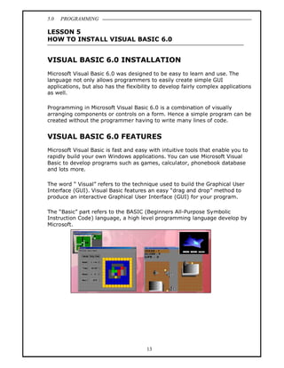 5.0   PROGRAMMING

LESSON 5
HOW TO INSTALL VISUAL BASIC 6.0


VISUAL BASIC 6.0 INSTALLATION
Microsoft Visual Basic 6.0 was designed to be easy to learn and use. The
language not only allows programmers to easily create simple GUI
applications, but also has the flexibility to develop fairly complex applications
as well.

Programming in Microsoft Visual Basic 6.0 is a combination of visually
arranging components or controls on a form. Hence a simple program can be
created without the programmer having to write many lines of code.


VISUAL BASIC 6.0 FEATURES
Microsoft Visual Basic is fast and easy with intuitive tools that enable you to
rapidly build your own Windows applications. You can use Microsoft Visual
Basic to develop programs such as games, calculator, phonebook database
and lots more.

The word Visual refers to the technique used to build the Graphical User
Interface (GUI). Visual Basic features an easy drag and drop method to
produce an interactive Graphical User Interface (GUI) for your program.

The Basic part refers to the BASIC (Beginners All-Purpose Symbolic
Instruction Code) language, a high level programming language develop by
Microsoft.




                                       13
 