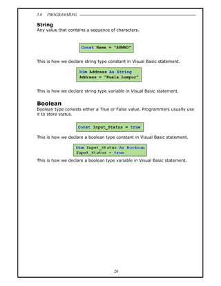 5.0   PROGRAMMING

String
Any value that contains a sequence of characters.




This is how we declare string type constant in Visual Basic statement.




This is how we declare string type variable in Visual Basic statement.


Boolean
Boolean type consists either a True or False value. Programmers usually use
it to store status.




This is how we declare a boolean type constant in Visual Basic statement.




This is how we declare a boolean type variable in Visual Basic statement.




                                      20
 