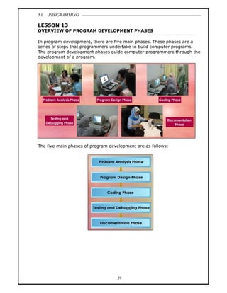 5.0   PROGRAMMING

LESSON 13
OVERVIEW OF PROGRAM DEVELOPMENT PHASES

In program development, there are five main phases. These phases are a
series of steps that programmers undertake to build computer programs.
The program development phases guide computer programmers through the
development of a program.




The five main phases of program development are as follows:




                                   39
 