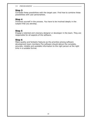 5.0   PROGRAMMING

Step 3
Correlate these possibilities with the target user. Find how to combine these
possibilities with user personalities.

Step 4
Immerse yourself in the process. You have to be involved deeply in the
subject that you develop.



Step 5
Engage a talented and visionary designer or developer in the team. They are
responsible for all aspects of the software.

Step 6
Make quality and fantastic features as the priorities among software
development team members.The software should deliver the complete,
accurate, reliable and available information to the right person at the right
time in a suitable format.




                                      41
 