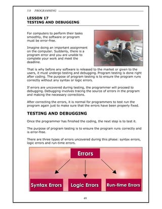 5.0   PROGRAMMING

LESSON 17
TESTING AND DEBUGGING


For computers to perform their tasks
smoothly, the software or program
must be error-free.

Imagine doing an important assignment
on the computer. Suddenly, there is a
program error and you are unable to
complete your work and meet the
deadline.

That is why before any software is released to the market or given to the
users, it must undergo testing and debugging. Program testing is done right
after coding. The purpose of program testing is to ensure the program runs
correctly without any syntax or logic errors.

If errors are uncovered during testing, the programmer will proceed to
debugging. Debugging involves tracing the source of errors in the program
and making the necessary corrections.

After correcting the errors, it is normal for programmers to test run the
program again just to make sure that the errors have been properly fixed.

TESTING AND DEBUGGING
Once the programmer has finished the coding, the next step is to test it.

The purpose of program testing is to ensure the program runs correctly and
is error-free.

There are three types of errors uncovered during this phase: syntax errors,
logic errors and run-time errors.




                                       49
 