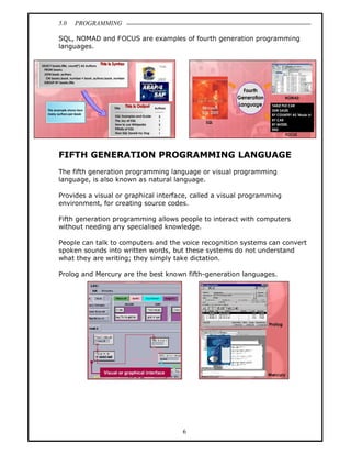 5.0   PROGRAMMING

SQL, NOMAD and FOCUS are examples of fourth generation programming
languages.




FIFTH GENERATION PROGRAMMING LANGUAGE
The fifth generation programming language or visual programming
language, is also known as natural language.

Provides a visual or graphical interface, called a visual programming
environment, for creating source codes.

Fifth generation programming allows people to interact with computers
without needing any specialised knowledge.

People can talk to computers and the voice recognition systems can convert
spoken sounds into written words, but these systems do not understand
what they are writing; they simply take dictation.

Prolog and Mercury are the best known fifth-generation languages.




                                      6
 