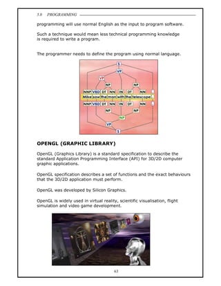 5.0   PROGRAMMING

programming will use normal English as the input to program software.

Such a technique would mean less technical programming knowledge
is required to write a program.


The programmer needs to define the program using normal language.




OPENGL (GRAPHIC LIBRARY)

OpenGL (Graphics Library) is a standard specification to describe the
standard Application Programming Interface (API) for 3D/2D computer
graphic applications.

OpenGL specification describes a set of functions and the exact behaviours
that the 3D/2D application must perform.

OpenGL was developed by Silicon Graphics.

OpenGL is widely used in virtual reality, scientific visualisation, flight
simulation and video game development.




                                        63
 