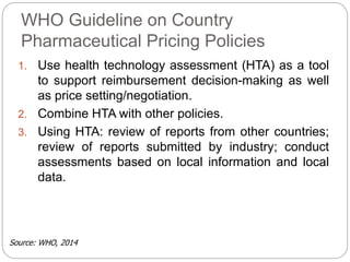 WHO Guideline on Country 
Pharmaceutical Pricing Policies 
1. Use health technology assessment (HTA) as a tool 
to support reimbursement decision-making as well 
as price setting/negotiation. 
2. Combine HTA with other policies. 
3. Using HTA: review of reports from other countries; 
review of reports submitted by industry; conduct 
assessments based on local information and local 
data. 
Source: WHO, 2014 
 