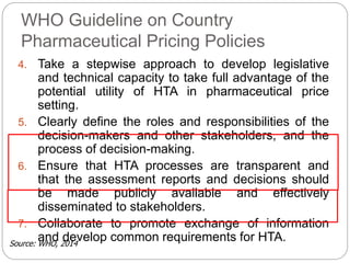 WHO Guideline on Country 
Pharmaceutical Pricing Policies 
4. Take a stepwise approach to develop legislative 
and technical capacity to take full advantage of the 
potential utility of HTA in pharmaceutical price 
setting. 
5. Clearly define the roles and responsibilities of the 
decision-makers and other stakeholders, and the 
process of decision-making. 
6. Ensure that HTA processes are transparent and 
that the assessment reports and decisions should 
be made publicly available and effectively 
disseminated to stakeholders. 
7. Collaborate to promote exchange of information 
and develop common requirements for HTA. 
Source: WHO, 2014 
 