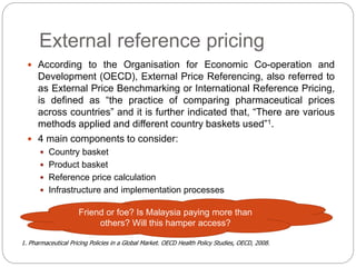 External reference pricing 
 According to the Organisation for Economic Co-operation and 
Development (OECD), External Price Referencing, also referred to 
as External Price Benchmarking or International Reference Pricing, 
is defined as “the practice of comparing pharmaceutical prices 
across countries” and it is further indicated that, “There are various 
methods applied and different country baskets used”1. 
 4 main components to consider: 
 Country basket 
 Product basket 
 Reference price calculation 
 Infrastructure and implementation processes 
Friend or foe? Is Malaysia paying more than 
others? Will this hamper access? 
1. Pharmaceutical Pricing Policies in a Global Market. OECD Health Policy Studies, OECD, 2008. 
 