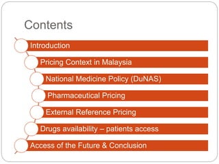 Contents 
Introduction 
Pricing Context in Malaysia 
National Medicine Policy (DuNAS) 
Pharmaceutical Pricing 
External Reference Pricing 
Drugs availability – patients access 
Access of the Future & Conclusion 
 