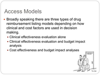 Access Models 
 Broadly speaking there are three types of drug 
reimbursement listing models depending on how 
clinical and cost factors are used in decision 
making. 
 Clinical effectiveness evaluation alone 
 Clinical effectiveness evaluation and budget impact 
analysis 
 Cost effectiveness and budget impact analyses 
 