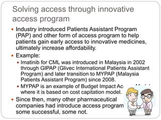 Solving access through innovative 
access program 
 Industry introduced Patients Assistant Program 
(PAP) and other form of access program to help 
patients gain early access to innovative medicines, 
ultimately increase affordability. 
 Example: 
 Imatinib for CML was introduced in Malaysia in 2002 
through GIPAP (Glivec International Patients Assistant 
Program) and later transition to MYPAP (Malaysia 
Patients Assistant Program) since 2008. 
 MYPAP is an example of Budget Impact Access Model 
where it is based on cost capitation model. 
 Since then, many other pharmaceutical 
companies had introduce access program, 
some successful, some not. 
 
