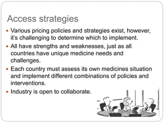 Access strategies 
 Various pricing policies and strategies exist, however, 
it’s challenging to determine which to implement. 
 All have strengths and weaknesses, just as all 
countries have unique medicine needs and 
challenges. 
 Each country must assess its own medicines situation 
and implement different combinations of policies and 
interventions. 
 Industry is open to collaborate. 
 