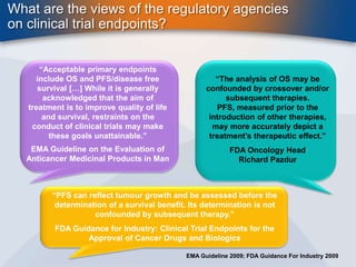 What are the views of the regulatory agencies 
on clinical trial endpoints? 
“Acceptable primary endpoints 
include OS and PFS/disease free 
survival […] While it is generally 
acknowledged that the aim of 
treatment is to improve quality of life 
and survival, restraints on the 
conduct of clinical trials may make 
these goals unattainable.” 
EMA Guideline on the Evaluation of 
Anticancer Medicinal Products in Man 
“The analysis of OS may be 
confounded by crossover and/or 
subsequent therapies. 
PFS, measured prior to the 
introduction of other therapies, 
may more accurately depict a 
treatment’s therapeutic effect.” 
FDA Oncology Head 
Richard Pazdur 
“PFS can reflect tumour growth and be assessed before the 
determination of a survival benefit. Its determination is not 
confounded by subsequent therapy.” 
FDA Guidance for Industry: Clinical Trial Endpoints for the 
Approval of Cancer Drugs and Biologics 
EMA Guideline 2009; FDA Guidance For Industry 2009 
 