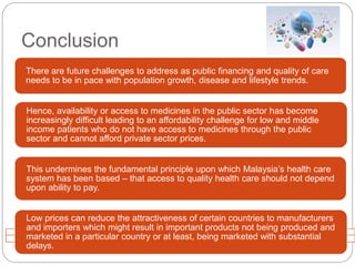 Conclusion 
There are future challenges to address as public financing and quality of care 
needs to be in pace with population growth, disease and lifestyle trends. 
Hence, availability or access to medicines in the public sector has become 
increasingly difficult leading to an affordability challenge for low and middle 
income patients who do not have access to medicines through the public 
sector and cannot afford private sector prices. 
This undermines the fundamental principle upon which Malaysia’s health care 
system has been based – that access to quality health care should not depend 
upon ability to pay. 
Low prices can reduce the attractiveness of certain countries to manufacturers 
and importers which might result in important products not being produced and 
marketed in a particular country or at least, being marketed with substantial 
delays. 
 