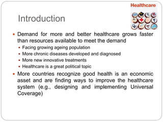 Introduction 
 Demand for more and better healthcare grows faster 
than resources available to meet the demand 
 Facing growing ageing population 
 More chronic diseases developed and diagnosed 
 More new innovative treatments 
 Healthcare is a great political topic 
 More countries recognize good health is an economic 
asset and are finding ways to improve the healthcare 
system (e.g., designing and implementing Universal 
Coverage) 
 