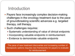 Introduction 
 Payers face increasingly complex decision-making 
challenges in the oncology treatment due to the pace 
of groundbreaking scientific advances e.g. targeted 
therapy, cell therapy. 
 Such challenges requires: 
 Systematic understanding of value of clinical endpoints 
 Incorporating valuable endpoints in reimbursement 
 Evidence to demonstrate valuable endpoints 
The pace of new treatment discoveries and increasing number of 
therapeutic options requires new frameworks for payers to evaluate 
for reimbursement 
 