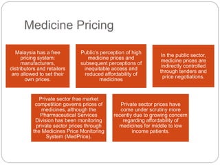 Medicine Pricing 
Malaysia has a free 
pricing system: 
manufacturers, 
distributors and retailers 
are allowed to set their 
own prices. 
Public’s perception of high 
medicine prices and 
subsequent perceptions of 
inequitable access and 
reduced affordability of 
medicines 
In the public sector, 
medicine prices are 
indirectly controlled 
through tenders and 
price negotiations. 
Private sector free market 
competition governs prices of 
medicines, although the 
Pharmaceutical Services 
Division has been monitoring 
private sector prices through 
the Medicines Price Monitoring 
System (MedPrice). 
Private sector prices have 
come under scrutiny more 
recently due to growing concern 
regarding affordability of 
medicines for middle to low 
income patients. 
 
