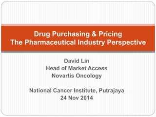 Drug Purchasing & Pricing 
The Pharmaceutical Industry Perspective 
David Lin 
Head of Market Access 
Novartis Oncology 
National Cancer Institute, Putrajaya 
24 Nov 2014 
 