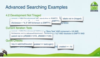Advanced Searching Examples
• 4.2 Development Not Triaged
     • project = "JIRA Development" AND resolution is EMPTY AND labels not in (triaged) AND
       (component not in (Design) OR component is EMPTY) AND
       (ﬁxVersion < "4.3" OR ﬁxVersion is EMPTY) ORDER BY priority DESC

• Current Iteration Todo
     • project = "JIRA Development" AND type = "Story Task" AND component = UX AND
       ﬁxVersion not in releasedVersions() AND ﬁxVersion < "4.2" AND resolution is EMPTY AND
       parent not in (JRADEV-1310, JRADEV-1125)

• Quick Checks
     • key in watchedIssues() AND updated >= lastLogin()
     • project = "JIRA Development" AND component = UX AND created >= -1d


                                                                                               4
                                                                                                   4
 