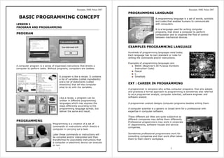 Ramadan, SMK Pekan 2007
1
BASIC PROGRAMMING CONCEPT
LESSON 1
PROGRAM AND PROGRAMMING
PROGRAM
A computer program is a series of organised instructions that directs a
computer to perform tasks. Without programs, computers are useless.
A program is like a recipe. It contains
a list of variables (called ingredients)
and a list of statements (called
directions) that tell the computer
what to do with the variables.
Like a recipe, a program can be
written in different programming
languages which may express the
steps differently according to the
programming language syntax, but
deliver the same end result.
PROGRAMMING
Programming is a creation of a set of
commands or instructions which directs a
computer in carrying out a task.
Later these commands or instructions will
be compiled and/or interpreted and then
transformed to executable instructions that
a computer or electronic device can execute
or run.
Ramadan, SMK Pekan 2007
2
PROGRAMMING LANGUAGE
A programming language is a set of words, symbols
and codes that enables humans to communicate
with computers.
It is a language used for writing computer
programs, that direct a computer to perform
computation and to organise the flow of control
between mechanical devices.
EXAMPLES PROGRAMMING LANGUAGE
Hundreds of programming languages exist today.
Each language has its own standard or rules for
writing the commands and/or instructions.
Examples of programming languages are:
BASIC (Beginner’s All Purpose Symbolic
Instruction Code)
Pascal
C
Smalltalk.
EXT : CAREER IN PROGRAMMING
A programmer is someone who writes computer programs. One who adopts
and practices a formal approach to programming is sometimes also referred
to as a programmer analyst, computer scientist, software engineer and
software analyst.
A programmer analyst designs computer programs besides writing them.
A computer scientist is a generic or broad term for a professional with
expertise in computer software.
These different job titles are quite subjective as
different companies may define them differently.
Professional programmers may work in corporate
IT departments, software houses and service
companies.
Sometimes professional programmers work for
consulting companies and their work often takes
them to their client’s workplace.
 