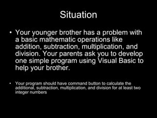 Situation Your younger brother has a problem with a basic mathematic operations like addition, subtraction, multiplication, and division. Your parents ask you to develop one simple program using Visual Basic to help your brother. Your program should have command button to calculate the additional, subtraction, multiplication, and division for at least two integer numbers 