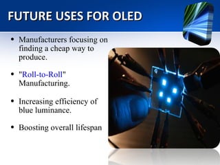 FUTURE USES FOR OLED Manufacturers focusing on finding a cheap way to produce. " Roll-to-Roll " Manufacturing. Increasing efficiency of blue luminance.   Boosting overall lifespan  