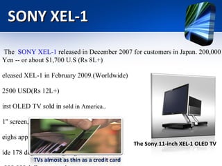 SONY XEL-1 The  SONY XEL-1  released in December 2007 for customers in Japan. 200,000 Yen -- or about $1,700 U.S (Rs 8L+) Released XEL-1 in February 2009.(Worldwide)  $2500 USD(Rs 12L+) First OLED TV sold in  sold in America. . 11'' screen, 3mm thin Weighs approximately 1.9 kg  Wide 178 degree viewing angle 1,000,000:1 Contrast ratio The Sony . 11-inch XEL-1 OLED TV TVs almost as thin as a credit card 